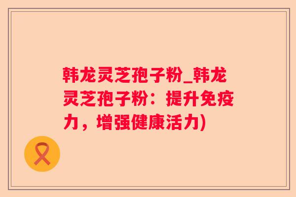 韩龙灵芝孢子粉_韩龙灵芝孢子粉：提升免疫力，增强健康活力)