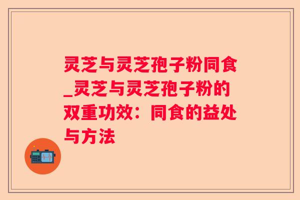 灵芝与灵芝孢子粉同食_灵芝与灵芝孢子粉的双重功效：同食的益处与方法