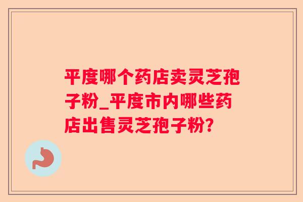 平度哪个药店卖灵芝孢子粉_平度市内哪些药店出售灵芝孢子粉? 平度哪个药店卖灵芝孢子粉_平度市内哪些药店出售灵芝孢子粉?