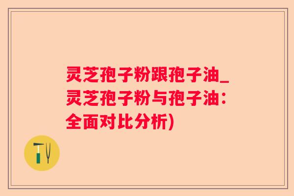 灵芝孢子粉跟孢子油_灵芝孢子粉与孢子油:全面对比分析) 灵芝孢子粉跟孢子油_灵芝孢子粉与孢子油:全面对比分析)