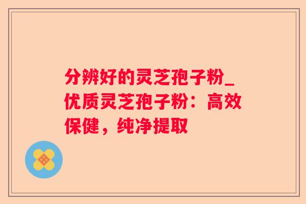 分辨好的灵芝孢子粉_优质灵芝孢子粉:高效保健,纯净提取 分辨好的灵芝孢子粉_优质灵芝孢子粉:高效保健,纯净提取