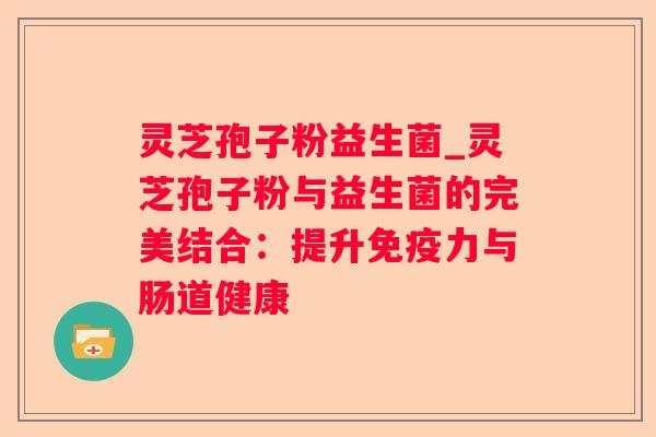 灵芝孢子粉益生菌_灵芝孢子粉与益生菌的完美结合：提升免疫力与肠道健康