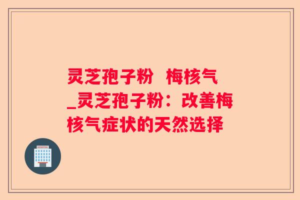灵芝孢子粉 梅核气_灵芝孢子粉:改善梅核气症状的天然选择 灵芝孢子粉 梅核气_灵芝孢子粉:改善梅核气症状的天然选择