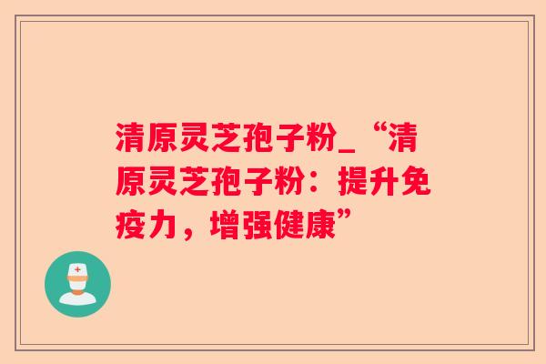 清原灵芝孢子粉_“清原灵芝孢子粉:提升免疫力,增强健康” 清原灵芝孢子粉_“清原灵芝孢子粉:提升免疫力,增强健康”