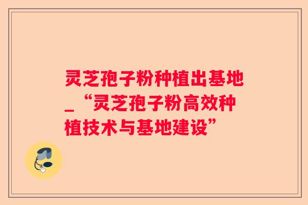 灵芝孢子粉种植出基地_“灵芝孢子粉高效种植技术与基地建设”