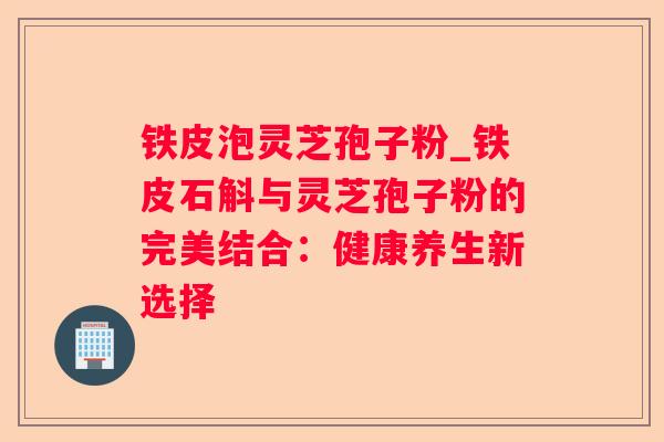 铁皮泡灵芝孢子粉_铁皮石斛与灵芝孢子粉的完美结合:健康养生新选择 铁皮泡灵芝孢子粉_铁皮石斛与灵芝孢子粉的完美结合:健康养生新选择