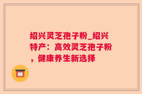 绍兴灵芝孢子粉_绍兴特产：高效灵芝孢子粉，健康养生新选择