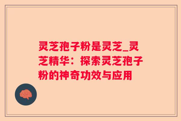 灵芝孢子粉是灵芝_灵芝精华:探索灵芝孢子粉的神奇功效与应用 灵芝孢子粉是灵芝_灵芝精华:探索灵芝孢子粉的神奇功效与应用