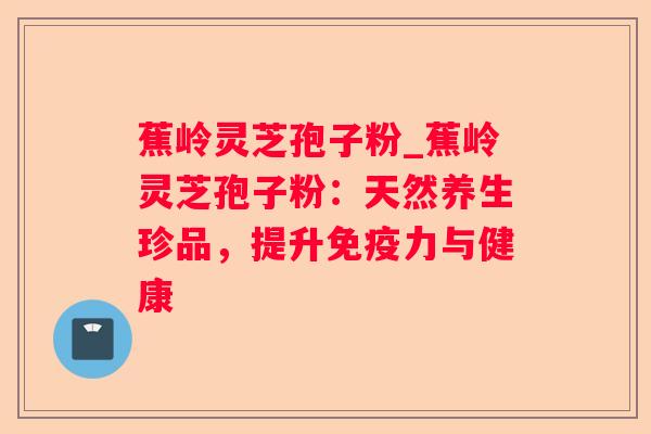 蕉岭灵芝孢子粉_蕉岭灵芝孢子粉:天然养生珍品,提升免疫力与健康 蕉岭灵芝孢子粉_蕉岭灵芝孢子粉:天然养生珍品,提升免疫力与健康