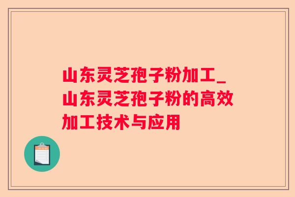 山东灵芝孢子粉加工_山东灵芝孢子粉的高效加工技术与应用 山东灵芝孢子粉加工_山东灵芝孢子粉的高效加工技术与应用