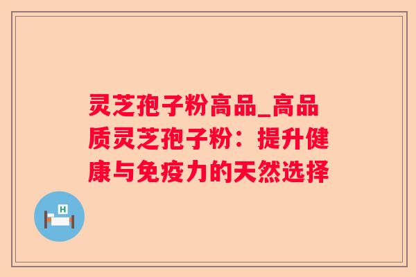 灵芝孢子粉高品_高品质灵芝孢子粉:提升健康与免疫力的天然选择 灵芝孢子粉高品_高品质灵芝孢子粉:提升健康与免疫力的天然选择