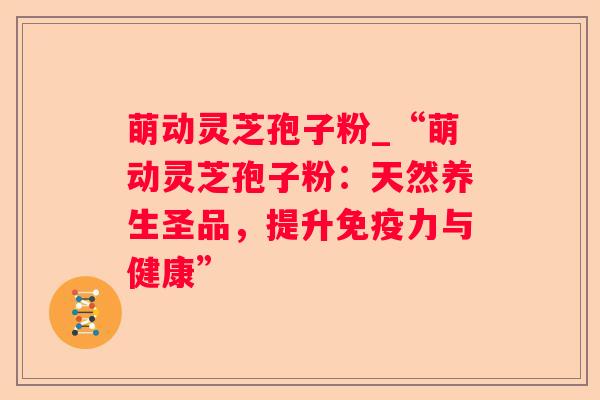 萌动灵芝孢子粉_“萌动灵芝孢子粉:天然养生圣品,提升免疫力与健康” 萌动灵芝孢子粉_“萌动灵芝孢子粉:天然养生圣品,提升免疫力与健康”