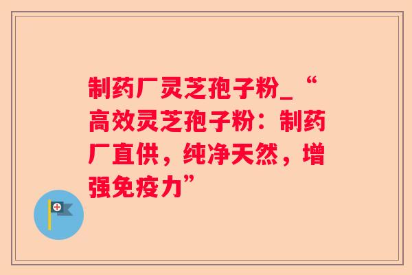 制药厂灵芝孢子粉_“高效灵芝孢子粉:制药厂直供,纯净天然,增强免疫力” 制药厂灵芝孢子粉_“高效灵芝孢子粉:制药厂直供,纯净天然,增强免疫力”