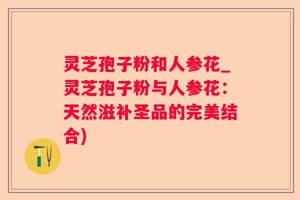 灵芝孢子粉和人参花_灵芝孢子粉与人参花:天然滋补圣品的完美结合) 灵芝孢子粉和人参花_灵芝孢子粉与人参花:天然滋补圣品的完美结合)