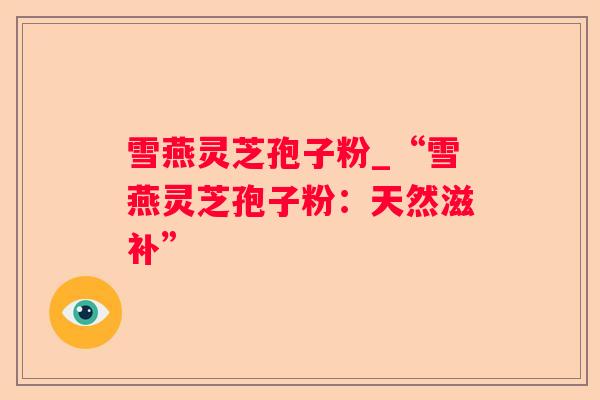 雪燕灵芝孢子粉_“雪燕灵芝孢子粉：天然滋补”