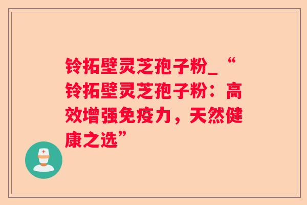 铃拓壁灵芝孢子粉_“铃拓壁灵芝孢子粉:高效增强免疫力,天然健康之选” 铃拓壁灵芝孢子粉_“铃拓壁灵芝孢子粉:高效增强免疫力,天然健康之选”