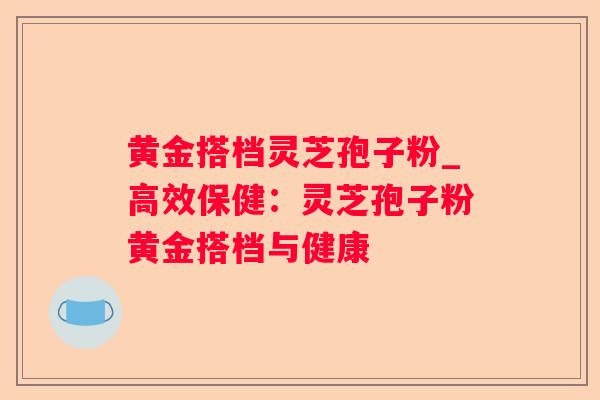 黄金搭档灵芝孢子粉_高效保健:灵芝孢子粉黄金搭档与健康 黄金搭档灵芝孢子粉_高效保健:灵芝孢子粉黄金搭档与健康