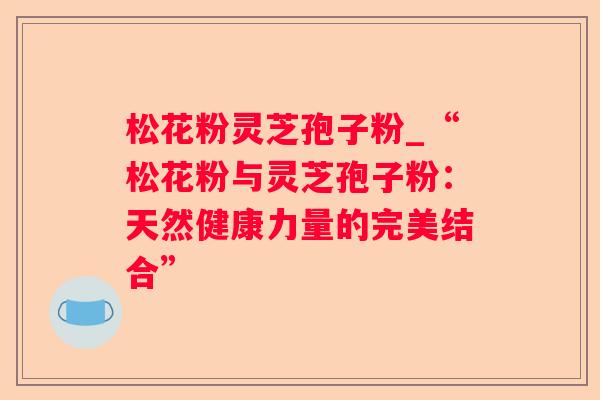 松花粉灵芝孢子粉_“松花粉与灵芝孢子粉:天然健康力量的完美结合” 松花粉灵芝孢子粉_“松花粉与灵芝孢子粉:天然健康力量的完美结合”