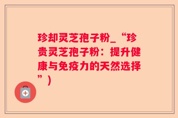 珍却灵芝孢子粉_“珍贵灵芝孢子粉:提升健康与免疫力的天然选择”) 珍却灵芝孢子粉_“珍贵灵芝孢子粉:提升健康与免疫力的天然选择”)