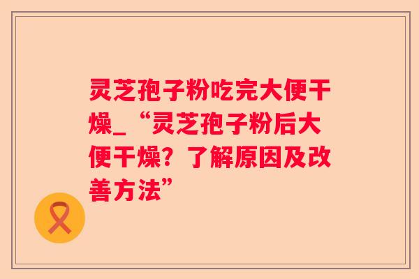 灵芝孢子粉吃完大便干燥_“灵芝孢子粉后大便干燥?了解原因及改善方法” 灵芝孢子粉吃完大便干燥_“灵芝孢子粉后大便干燥?了解原因及改善方法”