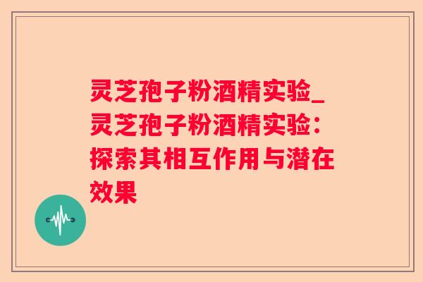 灵芝孢子粉酒精实验_灵芝孢子粉酒精实验:探索其相互作用与潜在效果 灵芝孢子粉酒精实验_灵芝孢子粉酒精实验:探索其相互作用与潜在效果