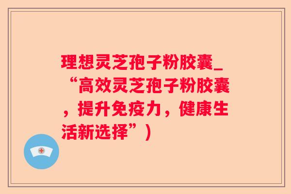 理想灵芝孢子粉胶囊_“高效灵芝孢子粉胶囊,提升免疫力,健康生活新选择”) 理想灵芝孢子粉胶囊_“高效灵芝孢子粉胶囊,提升免疫力,健康生活新选择”)