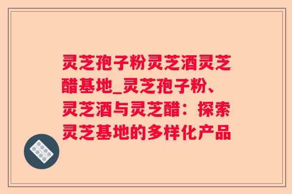 灵芝孢子粉灵芝酒灵芝醋基地_灵芝孢子粉、灵芝酒与灵芝醋：探索灵芝基地的多样化产品