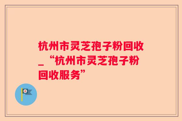 杭州市灵芝孢子粉回收_“杭州市灵芝孢子粉回收服务” 杭州市灵芝孢子粉回收_“杭州市灵芝孢子粉回收服务”