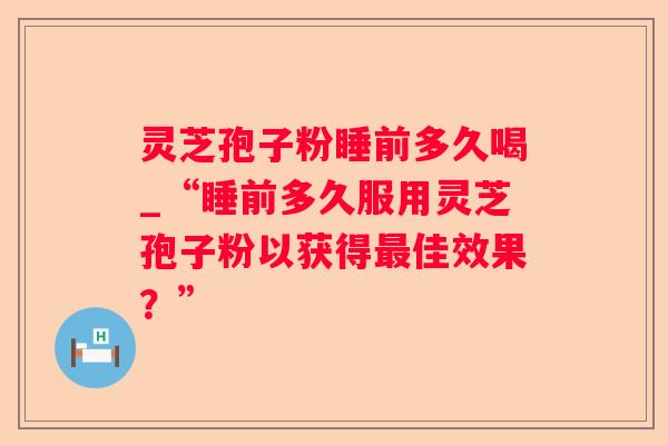 灵芝孢子粉睡前多久喝_“睡前多久服用灵芝孢子粉以获得佳效果?” 灵芝孢子粉睡前多久喝_“睡前多久服用灵芝孢子粉以获得佳效果?”