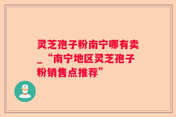 灵芝孢子粉南宁哪有卖_“南宁地区灵芝孢子粉销售点推荐”