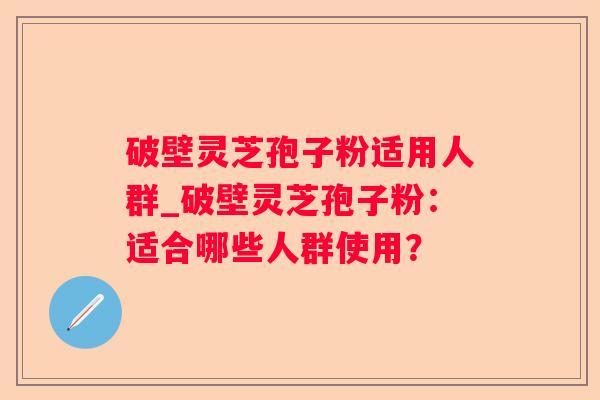 破壁灵芝孢子粉适用人群_破壁灵芝孢子粉：适合哪些人群使用？