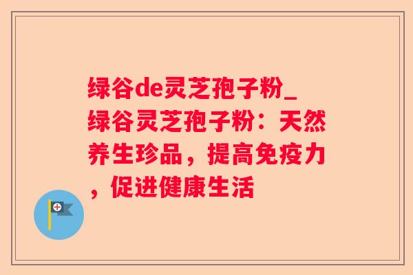绿谷de灵芝孢子粉_绿谷灵芝孢子粉：天然养生珍品，提高免疫力，促进健康生活