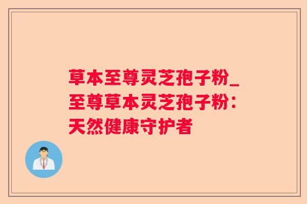 草本至尊灵芝孢子粉_至尊草本灵芝孢子粉：天然健康守护者