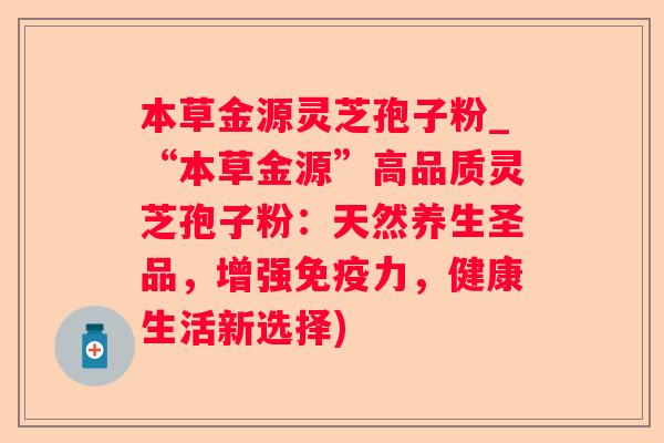 本草金源灵芝孢子粉_“本草金源”高品质灵芝孢子粉:天然养生圣品,增强免疫力,健康生活新选择) 本草金源灵芝孢子粉_“本草金源”高品质灵芝孢子粉:天然养生圣品,增强免疫力,健康生活新选择)