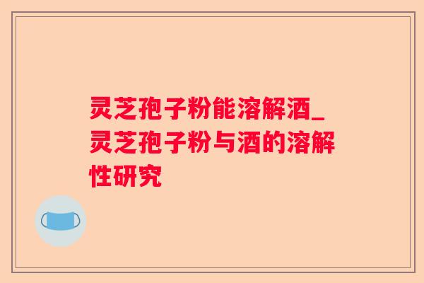 灵芝孢子粉能溶解酒_灵芝孢子粉与酒的溶解性研究 灵芝孢子粉能溶解酒_灵芝孢子粉与酒的溶解性研究