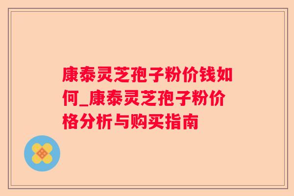 康泰灵芝孢子粉价钱如何_康泰灵芝孢子粉价格分析与购买指南 康泰灵芝孢子粉价钱如何_康泰灵芝孢子粉价格分析与购买指南
