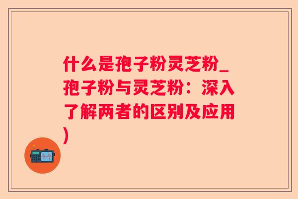 什么是孢子粉灵芝粉_孢子粉与灵芝粉：深入了解两者的区别及应用)
