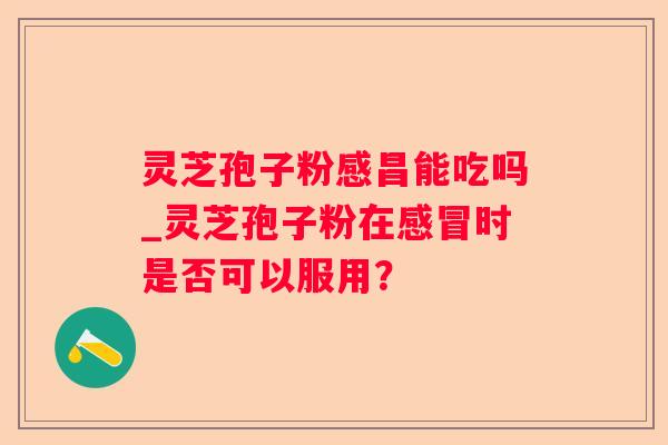 灵芝孢子粉感昌能吃吗_灵芝孢子粉在时是否可以服用？