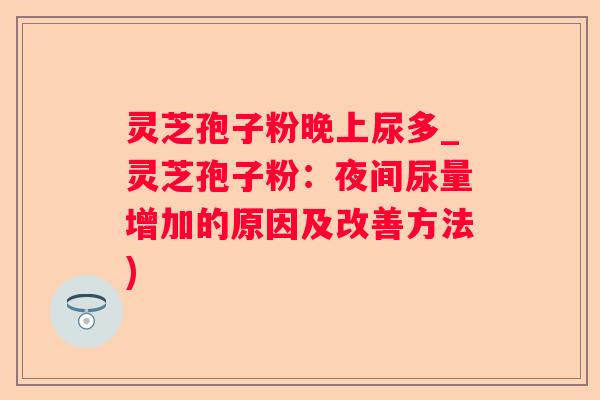 灵芝孢子粉晚上尿多_灵芝孢子粉:夜间尿量增加的原因及改善方法) 灵芝孢子粉晚上尿多_灵芝孢子粉:夜间尿量增加的原因及改善方法)