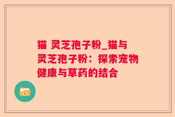 猫 灵芝孢子粉_猫与灵芝孢子粉:探索宠物健康与草药的结合 猫 灵芝孢子粉_猫与灵芝孢子粉:探索宠物健康与草药的结合