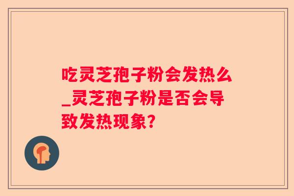 吃灵芝孢子粉会发热么_灵芝孢子粉是否会导致发热现象? 吃灵芝孢子粉会发热么_灵芝孢子粉是否会导致发热现象?