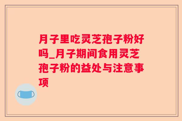 月子里吃灵芝孢子粉好吗_月子期间食用灵芝孢子粉的益处与注意事项 月子里吃灵芝孢子粉好吗_月子期间食用灵芝孢子粉的益处与注意事项