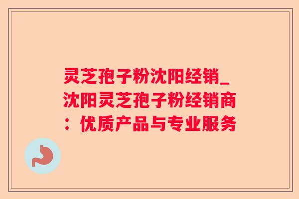 灵芝孢子粉沈阳经销_沈阳灵芝孢子粉经销商:优质产品与专业服务 灵芝孢子粉沈阳经销_沈阳灵芝孢子粉经销商:优质产品与专业服务