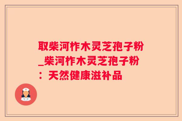 取柴河柞木灵芝孢子粉_柴河柞木灵芝孢子粉:天然健康滋补品 取柴河柞木灵芝孢子粉_柴河柞木灵芝孢子粉:天然健康滋补品