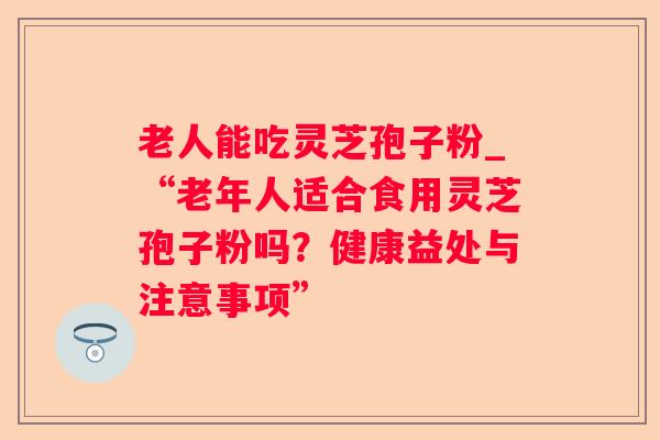 老人能吃灵芝孢子粉_“老年人适合食用灵芝孢子粉吗?健康益处与注意事项” 老人能吃灵芝孢子粉_“老年人适合食用灵芝孢子粉吗?健康益处与注意事项”