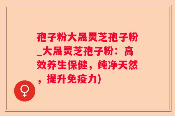 孢子粉大晟灵芝孢子粉_大晟灵芝孢子粉:高效养生保健,纯净天然,提升免疫力) 孢子粉大晟灵芝孢子粉_大晟灵芝孢子粉:高效养生保健,纯净天然,提升免疫力)