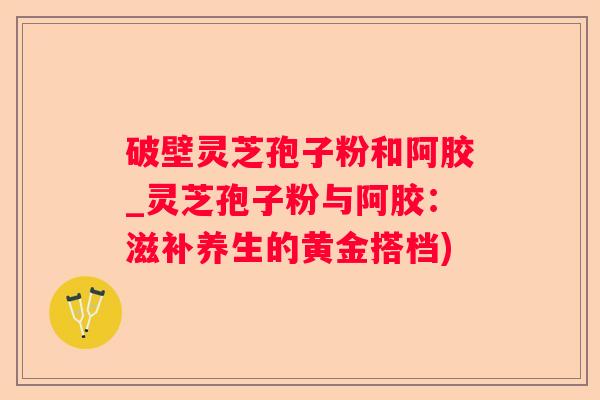 破壁灵芝孢子粉和阿胶_灵芝孢子粉与阿胶：滋补养生的黄金搭档)