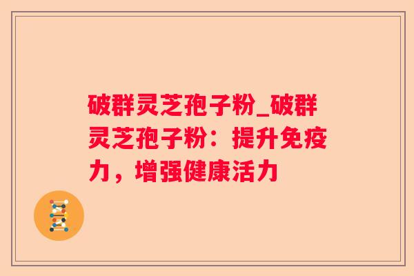 破群灵芝孢子粉_破群灵芝孢子粉:提升免疫力,增强健康活力 破群灵芝孢子粉_破群灵芝孢子粉:提升免疫力,增强健康活力