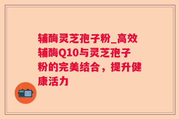 辅酶灵芝孢子粉_高效辅酶Q10与灵芝孢子粉的完美结合，提升健康活力