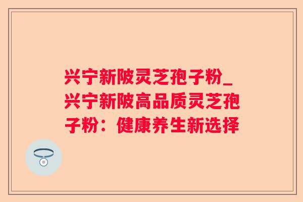 兴宁新陂灵芝孢子粉_兴宁新陂高品质灵芝孢子粉:健康养生新选择 兴宁新陂灵芝孢子粉_兴宁新陂高品质灵芝孢子粉:健康养生新选择
